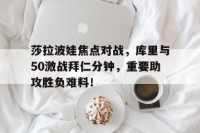 莎拉波娃焦点对战，库里与50激战拜仁分钟，重要助攻胜负难料！-九游app下载
